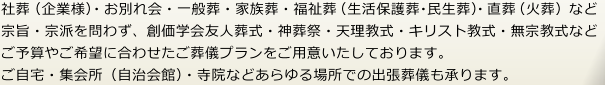 宗旨・宗派を問わず、ご予算やご希望に合わせた豊富な祭壇と一般葬・家族葬・福祉葬・直送(火葬)など様々なご葬儀プランご用意しております。自宅・集会所・寺院などあらゆる場所での出張葬儀も承ります。