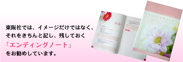 東阪社では、イメージだけではなく、それをきちんと記し、残しておく「エンディングノート」を作られる事をお勧めしています。